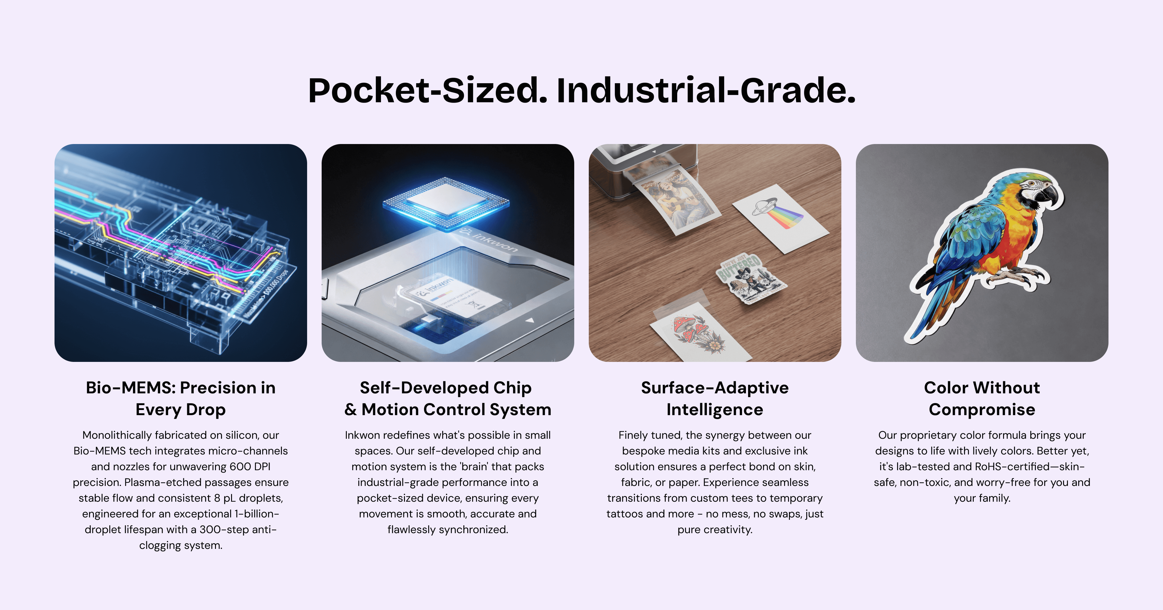 Pocket‑Sized. Industrial-Grade.
Bio-MEMS: Precision in Every Drop
Self-Developed Chip 
& Motion Control System
Surface-Adaptive Intelligence
Color Without Compromise